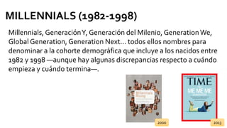 MILLENNIALS (1982-1998)
Millennials, GeneraciónY, Generación del Milenio, GenerationWe,
Global Generation, Generation Next… todos ellos nombres para
denominar a la cohorte demográfica que incluye a los nacidos entre
1982 y 1998 ―aunque hay algunas discrepancias respecto a cuándo
empieza y cuándo termina―.
2000 2013
 