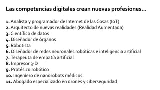 Las competencias digitales crean nuevas profesiones...
1. Analista y programador de Internet de las Cosas (IoT)
2. Arquitecto de nuevas realidades (Realidad Aumentada)
3. Científico de datos
4. Diseñador de órganos
5. Robotista
6. Diseñador de redes neuronales robóticas e inteligencia artificial
7. Terapeuta de empatía artificial
8. Impresor 3-D
9. Protésico robótico
10. Ingeniero de nanorobots médicos
11. Abogado especializado en drones y ciberseguridad
 