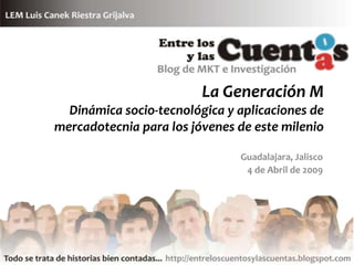 La Generación M
  Dinámica socio-tecnológica y aplicaciones de
mercadotecnia para los jóvenes de este milenio

                               Guadalajara, Jalisco
                                4 de Abril de 2009
 