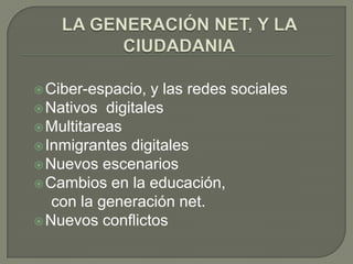 LA GENERACIÓN NET, Y LA CIUDADANIA Ciber-espacio, y las redes sociales Nativos  digitales Multitareas Inmigrantes digitales Nuevos escenarios Cambios en la educación,      con la generación net. Nuevos conflictos 