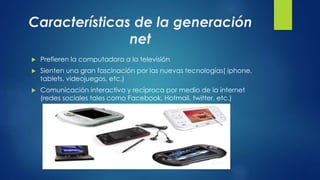 Características de la generación 
net 
 Prefieren la computadora a la televisión 
 Sienten una gran fascinación por las nuevas tecnologías( iphone, 
tablets, videojuegos, etc.) 
 Comunicación interactiva y reciproca por medio de la internet 
(redes sociales tales como Facebook, Hotmail, twitter, etc.) 
 