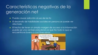 Características negativas de la 
generación net 
 Puede causar adicción al uso de las tic 
 El desarrollo de habilidades sociales en persona se puede ver 
afectado 
 El hecho de tener un amplio margen de acceso a la información 
puede ser una ventaja perjudicial ya que No todo lo que se 
encuentra es bueno o con fines sanos. 
 