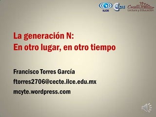 La generación N: En otro lugar, en otro tiempo Francisco Torres García ftorres2706@cecte.ilce.edu.mx  mcyte.wordpress.com 