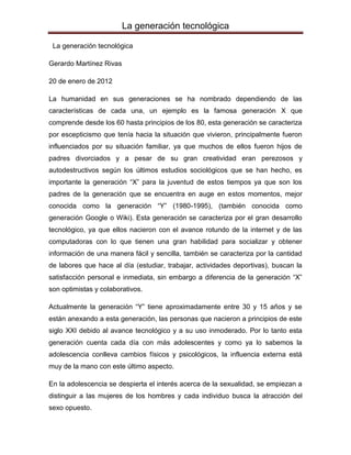 La generación tecnológica

 La generación tecnológica

Gerardo Martínez Rivas

20 de enero de 2012

La humanidad en sus generaciones se ha nombrado dependiendo de las
características de cada una, un ejemplo es la famosa generación X que
comprende desde los 60 hasta principios de los 80, esta generación se caracteriza
por escepticismo que tenía hacia la situación que vivieron, principalmente fueron
influenciados por su situación familiar, ya que muchos de ellos fueron hijos de
padres divorciados y a pesar de su gran creatividad eran perezosos y
autodestructivos según los últimos estudios sociológicos que se han hecho, es
importante la generación “X” para la juventud de estos tiempos ya que son los
padres de la generación que se encuentra en auge en estos momentos, mejor
conocida como la generación “Y” (1980-1995), (también conocida como
generación Google o Wiki). Esta generación se caracteriza por el gran desarrollo
tecnológico, ya que ellos nacieron con el avance rotundo de la internet y de las
computadoras con lo que tienen una gran habilidad para socializar y obtener
información de una manera fácil y sencilla, también se caracteriza por la cantidad
de labores que hace al día (estudiar, trabajar, actividades deportivas), buscan la
satisfacción personal e inmediata, sin embargo a diferencia de la generación “X”
son optimistas y colaborativos.

Actualmente la generación “Y” tiene aproximadamente entre 30 y 15 años y se
están anexando a esta generación, las personas que nacieron a principios de este
siglo XXI debido al avance tecnológico y a su uso inmoderado. Por lo tanto esta
generación cuenta cada día con más adolescentes y como ya lo sabemos la
adolescencia conlleva cambios físicos y psicológicos, la influencia externa está
muy de la mano con este último aspecto.

En la adolescencia se despierta el interés acerca de la sexualidad, se empiezan a
distinguir a las mujeres de los hombres y cada individuo busca la atracción del
sexo opuesto.
 