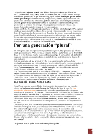 Generacion Alfa 4
Uno de ellos es Alejandro Mascó,autor dellibro Entre generaciones, que diferencia a
los Z1 (nacidos entre 1996 y 2002), de los Z2, nacidos entre 2003 y 2010. Aún así, un rasgo
esencial de la generación Z es que “han crecido y jugado con las tecnologías que sus padres
utilizan para trabajar: teléfonos móviles, computadoras y tablets, algo que no ocurría con
generaciones anteriores”. En este sentido, podemos intuir que a la hora de ingresar al mundo
laboral la generación Ztendrá una ventaja de capacitación y entrenamiento que otras
generaciones no tuvieron. Sin embargo, cabe preguntarse si no se estará criando a una
generación tecnodependiente, incapaz de vivir desconectada.
En este sentido los Z1, por lo general, suelen llevar el teléfono móvil al colegio (80%,según un
estudio de la consultora Datos Claros). En su mayoría están comunicados con sus progenitores
dentro del horario escolar. Por una parte,este dispositivo les otorga a los preadolescentes una
sensación de libertad al salir de sus casas y estar asíconectados,mientras que muchos padres
dicen sentirse más seguros si saben que pueden comunicarse con sus hijos en cualquier
momento a través del teléfono, como si se tratara de “extensión del cordón umbilical“,como
describe el especialista en comunicación Manuel Castells.
Por una generación “plural”
Sin embargo no todos los aspectos son especialmente negativos. Hay quien dice que estamos
ante la generación de los “Plurals”, una generación abierta a la pluralidad y a la diversidad,
donde ya no hay fronteras para las razas,donde cualquier tipo de unión distinta a la de hombre-
mujer está bien vista sin prejuicio alguno, y donde la libertad está vista como un derecho de
todo ciudadano.
Será una generación a la que le tocará vivir las consecuencias del actual modelo de
producción y consumo que está conduciendo a la sobrexplotación de los recursos naturales y al
aumento de las tensiones sociales. Lejos de tener una mirada escéptica o desentendida, los
chicos Z comienzan a estar cada vez más involucrados con esta problemática, algo que
también heredará la siguiente generación: “los Alpha”.
“Los Z son en su mayoría hijos de la generación X (1964-1980), y comparten con sus
padres algunos valores y el uso de dispositivos tecnológicos”, dice Alejandro Mascó. “A partir
de 2010 ya se habla de una nueva generación, los Alpha, que son los hijos de la generación Y
(1981-1995)”. De la Generación Alpha apenas hay estudios que indiquen pautas de
comportamiento, por lo que solo se adivinan a través de cómo lo hacen los Z.
Las marcas deben tomar nota
Con el fin de aumentar las posibilidades de compromiso, las marcas tienen que entender
primero qué es importante para la Generación Zy lo que les llama la atención. Una
investigación sobre este grupo muestra que las redes y las comunidades online ofrecen un
sentimiento de pertenencia y de conexión. Tanto es así que un 28% afirma que las redes sociales
les permite sentirse parte de algo,incluso aunque no compartan puntos de vista personales con
aquellos que están dentro de estas comunidades. Las marcas que creen o mejoren estas
comunidades tienen la oportunidad de conectar, informar y ayudar a esta generación. Se
trata,por tanto de una excelente manera de conseguir lealtad y establecer un compromiso con
una marca.
Cada mensaje, pues, debe ser auténtico y se debe comprometer con el usuario. En relación al
contenido emitido por la marca,éste debe de ser coherente en todos los canales que se emita, y
debe ser relevante y perspicaz. Tanto es asíque casi la mitad de los miembros de la
Generación Z, el 47% concretamente,dice que el buen contenido les ayuda a ser más eficientes,
y esa eficiencia también la perciben en la marca. Y,por último, se debe trabajar en la
confianza: ya no es fácil engañar al usuario y las relaciones, si queremos que sean duraderas,
debemos saber escucharlos y darles lo prometido. ¿Están las marcas ya preparadas para este
nuevo salto?
Las grandes Marcas ya los estan estudiando para captarlos
 