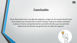 Conclusión
No es fácil determinar una idea de negocios, surgen un sin numero de técnicas
de modelos que nos permiten evaluar fuentes, evaluar el medio ambiente,
evaluar el mismo comportamiento social del individuo que nos permite
determinar las fuentes de generación de ideas de negocio.
 