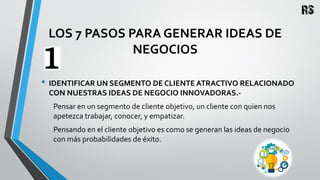 LOS 7 PASOS PARA GENERAR IDEAS DE
NEGOCIOS
• IDENTIFICAR UN SEGMENTO DE CLIENTE ATRACTIVO RELACIONADO
CON NUESTRAS IDEAS DE NEGOCIO INNOVADORAS.-
Pensar en un segmento de cliente objetivo, un cliente con quien nos
apetezca trabajar, conocer, y empatizar.
Pensando en el cliente objetivo es como se generan las ideas de negocio
con más probabilidades de éxito.
 