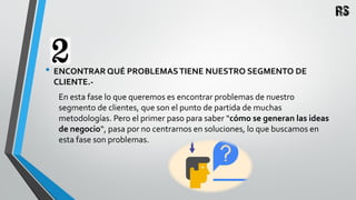 • ENCONTRAR QUÉ PROBLEMASTIENE NUESTRO SEGMENTO DE
CLIENTE.-
En esta fase lo que queremos es encontrar problemas de nuestro
segmento de clientes, que son el punto de partida de muchas
metodologías. Pero el primer paso para saber “cómo se generan las ideas
de negocio“, pasa por no centrarnos en soluciones, lo que buscamos en
esta fase son problemas.
 