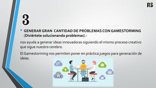 • GENERAR GRAN CANTIDAD DE PROBLEMAS CON GAMESTORMING
(Diviértete solucionando problemas).-
nos ayuda a generar ideas innovadoras siguiendo el mismo proceso creativo
que sigue nuestro cerebro.
El Gamestorming nos permiten poner en práctica juegos para generación de
ideas.
 