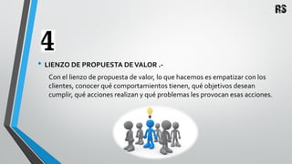 • LIENZO DE PROPUESTA DEVALOR .-
Con el lienzo de propuesta de valor, lo que hacemos es empatizar con los
clientes, conocer qué comportamientos tienen, qué objetivos desean
cumplir, qué acciones realizan y qué problemas les provocan esas acciones.
 