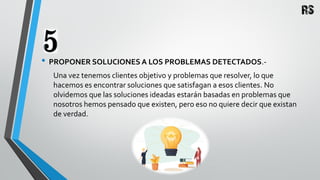 • PROPONER SOLUCIONES A LOS PROBLEMAS DETECTADOS.-
Una vez tenemos clientes objetivo y problemas que resolver, lo que
hacemos es encontrar soluciones que satisfagan a esos clientes. No
olvidemos que las soluciones ideadas estarán basadas en problemas que
nosotros hemos pensado que existen, pero eso no quiere decir que existan
de verdad.
 
