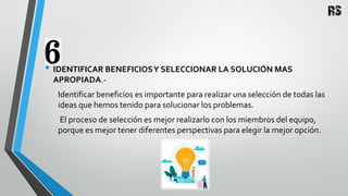 • IDENTIFICAR BENEFICIOSY SELECCIONAR LA SOLUCIÓN MAS
APROPIADA.-
Identificar beneficios es importante para realizar una selección de todas las
ideas que hemos tenido para solucionar los problemas.
El proceso de selección es mejor realizarlo con los miembros del equipo,
porque es mejor tener diferentes perspectivas para elegir la mejor opción.
 