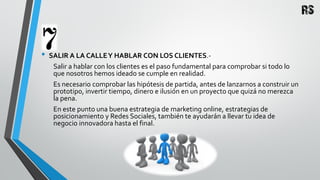 • SALIR A LA CALLEY HABLAR CON LOS CLIENTES.-
Salir a hablar con los clientes es el paso fundamental para comprobar si todo lo
que nosotros hemos ideado se cumple en realidad.
Es necesario comprobar las hipótesis de partida, antes de lanzarnos a construir un
prototipo, invertir tiempo, dinero e ilusión en un proyecto que quizá no merezca
la pena.
En este punto una buena estrategia de marketing online, estrategias de
posicionamiento y Redes Sociales, también te ayudarán a llevar tu idea de
negocio innovadora hasta el final.
 