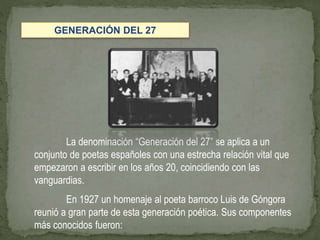 La denominación “Generación del 27” se aplica a un
conjunto de poetas españoles con una estrecha relación vital que
empezaron a escribir en los años 20, coincidiendo con las
vanguardias.
En 1927 un homenaje al poeta barroco Luis de Góngora
reunió a gran parte de esta generación poética. Sus componentes
más conocidos fueron:
GENERACIÓN DEL 27
 