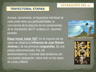 Aunque, obviamente, la trayectoria individual de
cada poeta tiene sus particularidades, la
convivencia de la mayoría de los componentes
de la Generación del 27 conlleva un recorrido
paralelo:
Etapa inicial, hasta 1927: En la mayoría de los
casos se observa la influencia de Juan Ramón
Jiménez y de las primeras vanguardias. Es una
poesía deshumanizada, fría, sin
sentimentalismos. Coexiste esta tendencia con
una poesía neopopular, sobre todo en los casos
de Lorca y Alberti.
GENERACIÓN DEL 27
TRAYECTORIA; ETAPAS:
 