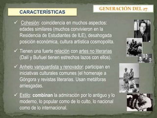  Cohesión: coincidencia en muchos aspectos:
edades similares (muchos convivieron en la
Residencia de Estudiantes de ILE), desahogada
posición económica, cultura artística cosmopolita.
 Tienen una fuerte relación con artes no literarias
(Dalí y Buñuel tienen estrechos lazos con ellos).
 Anhelo vanguardista y renovador: participan en
iniciativas culturales comunes (el homenaje a
Góngora y revistas literarias. Usan metáforas
arriesgadas.
 Estilo: combinan la admiración por lo antiguo y lo
moderno, lo popular como de lo culto, lo nacional
como de lo internacional.
GENERACIÓN DEL 27
CARACTERÍSTICAS
 