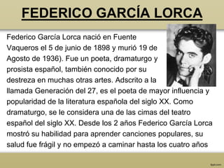 FEDERICO GARCÍA LORCA
Federico García Lorca nació en Fuente
Vaqueros el 5 de junio de 1898 y murió 19 de
Agosto de 1936). Fue un poeta, dramaturgo y
prosista español, también conocido por su
destreza en muchas otras artes. Adscrito a la
llamada Generación del 27, es el poeta de mayor influencia y
popularidad de la literatura española del siglo XX. Como
dramaturgo, se le considera una de las cimas del teatro
español del siglo XX. Desde los 2 años Federico García Lorca
mostró su habilidad para aprender canciones populares, su
salud fue frágil y no empezó a caminar hasta los cuatro años
 