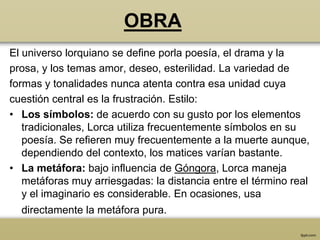 OBRA
El universo lorquiano se define porla poesía, el drama y la
prosa, y los temas amor, deseo, esterilidad. La variedad de
formas y tonalidades nunca atenta contra esa unidad cuya
cuestión central es la frustración. Estilo:
• Los símbolos: de acuerdo con su gusto por los elementos
   tradicionales, Lorca utiliza frecuentemente símbolos en su
   poesía. Se refieren muy frecuentemente a la muerte aunque,
   dependiendo del contexto, los matices varían bastante.
• La metáfora: bajo influencia de Góngora, Lorca maneja
   metáforas muy arriesgadas: la distancia entre el término real
   y el imaginario es considerable. En ocasiones, usa
  directamente la metáfora pura.
 