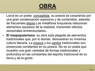 OBRA
  Lorca es un poeta conceptista, su poesía se caracteriza por
  una gran condensación expresiva y de contenidos, además
  de frecuentes elipsis Las metáforas lorquianas relacionan
  elementos opuestos de la realidad, transmiten efectos
  sensoriales entremezclados..
• El neopopularismo: su obra está plagada de elementos
  tradicionales que, por lo demás, demuestran su inmensa
  cultura literaria. La música y los cantos tradicionales son
  presencias constantes en su poesía. No es un poeta que
  muestre una gran variedad de formas tradicionales y
  profundiza en las constantes del espíritu tradicional de su
  tierra y de la gente.
 