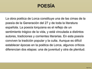POESÍA

La obra poética de Lorca constituye una de las cimas de la
poesía de la Generación del 27 y de toda la literatura
española. La poesía lorquiana es el reflejo de un
sentimiento trágico de la vida, y está vinculada a distintos
autores, tradiciones y corrientes literarias. En esta poesía
conviven la tradición popular y la culta. Aunque es difícil
establecer épocas en la poética de Lorca, algunos críticos
diferencian dos etapas: una de juventud y otra de plenitud.
 