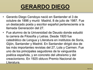 GERARDO DIEGO
• Gerardo Diego Cendoya nació en Santander el 3 de
  octubre de 1896 y murió Madrid, 8 de julio de 1987. Fue
  un destacado poeta y escritor español perteneciente a la
  llamada Generación del 27.
• Fue alumno de la Universidad de Deusto donde estudió
  la carrera de Filosofía y Letras. Desde 1920 fue
  catedrático de Lengua y Literatura en institutos de Soria,
  Gijón, Santander y Madrid. En Santander dirigió dos de
  las más importantes revistas del 27, Lola y Carmen. Fue
  uno de los principales seguidores de la vanguardia
  poética española, y en concreto del ultraísmo y del
  creacionismo. En 1925 obtuvo Premio Nacional de
  Literatura.
 