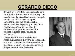 GERARDO DIEGO
• Se casó en el año 1934, se puso a elaborar
  las dos versiones de la famosa Antología de
  poesía, fue además crítico literario, musical y
  taurino., su tarea poética se sigue
  completando con sus estudios sobre
  diferentes temas, aspectos y autores de la
  literatura española, con su labor de
  conferenciante y su destacada crítica
  musical, realizada desde diferentes
  periódicos.
• Desde 1947 fue miembro de la Real
  Academia Española. En 1979, se le concedió
  el Premio Cervantes, el cual curiosamente
  resultó ser la única vez en que se premió a
  dos personas en un mismo año.
 