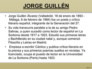 JORGE GUILLÉN
• Jorge Guillén Álvarez (Valladolid, 18 de enero de 1893 -
   Málaga, 6 de febrero de 1984) fue un poeta y crítico
  literario español, integrante de la Generación del 27.
• Su vida transcurre paralela a la de su amigo Pedro
  Salinas, a quien sucedió como lector de español en La
  Sorbona desde 1917 a 1923. Estudió sus primeras letras
  y Bachillerato en su ciudad natal y, aunque comenzó
  Filosofía y Letras en Madrid.
• Empieza a escribir Cántico y publica crítica literaria en
  la prensa y sus primeros poemas sueltos en revistas. Ya
  licenciado, ocupa el puesto de lector en la Universidad
  de La Sorbona (París) hasta 1923.
 