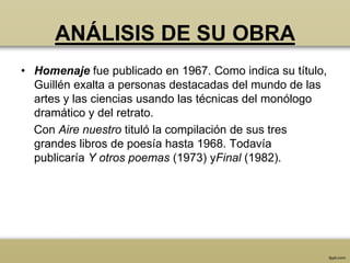 ANÁLISIS DE SU OBRA
• Homenaje fue publicado en 1967. Como indica su título,
  Guillén exalta a personas destacadas del mundo de las
  artes y las ciencias usando las técnicas del monólogo
  dramático y del retrato.
  Con Aire nuestro tituló la compilación de sus tres
  grandes libros de poesía hasta 1968. Todavía
  publicaría Y otros poemas (1973) yFinal (1982).
 