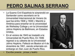PEDRO SALINAS SERRANO
• La Guerra Civil Española le sorprendió en
  Santander como secretario en la
  Universidad Internacional de Verano (lo
  que fue entre 1936 y 1939 ). Marchó a
  América para enseñar en la universidad
  de Wellesley College y en la Universidad
  Johns Hopkins de Baltimore, en Estados
  Unidos.
• En el verano de 1943 se trasladó a la
  Universidad de Puerto Rico. En 1946
  regresó a su cátedra de la Universidad
  Johns Hopkins. Falleció en Boston el 4 de
  diciembre de 1951, siendo enterrado sin
  embargo en San Juan de Puerto Rico.
• Escribe poesía , prosa y teatro
 