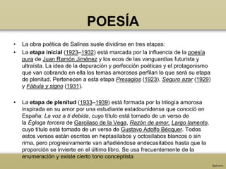 POESÍA
•   La obra poética de Salinas suele dividirse en tres etapas:
•   La etapa inicial (1923–1932) está marcada por la influencia de la poesía
    pura de Juan Ramón Jiménez y los ecos de las vanguardias futurista y
    ultraísta. La idea de la depuración y perfección poéticas y el protagonismo
    que van cobrando en ella los temas amorosos perfilan lo que será su etapa
    de plenitud. Pertenecen a esta etapa Presagios (1923), Seguro azar (1929)
    y Fábula y signo (1931).

•   La etapa de plenitud (1933–1939) está formada por la trilogía amorosa
    inspirada en su amor por una estudiante estadounidense que conoció en
    España: La voz a ti debida, cuyo título está tomado de un verso de
    la Égloga tercera de Garcilaso de la Vega, Razón de amor, Largo lamento,
    cuyo título está tomado de un verso de Gustavo Adolfo Bécquer. Todos
    estos versos están escritos en heptasílabos y octosílabos blancos o sin
    rima, pero progresivamente van añadiéndose endecasílabos hasta que la
    proporción se invierte en el último libro. Se usa frecuentemente de la
    enumeración y existe cierto tono conceptista
 