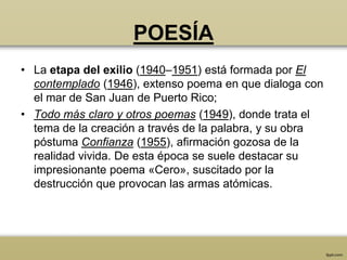 POESÍA
• La etapa del exilio (1940–1951) está formada por El
  contemplado (1946), extenso poema en que dialoga con
  el mar de San Juan de Puerto Rico;
• Todo más claro y otros poemas (1949), donde trata el
  tema de la creación a través de la palabra, y su obra
  póstuma Confianza (1955), afirmación gozosa de la
  realidad vivida. De esta época se suele destacar su
  impresionante poema «Cero», suscitado por la
  destrucción que provocan las armas atómicas.
 