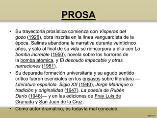 PROSA
• Su trayectoria prosística comienza con Vísperas del
  gozo (1926), obra inscrita en la línea vanguardista de la
  época. Salinas abandona la narrativa durante veinticinco
  años, y sólo al final de su vida se reincorpora a ella con La
  bomba increíble (1950), novela sobre los horrores de
  la bomba atómica, y El desnudo impecable y otras
  narraciones (1951).
• Su depurada formación universitaria y su agudo sentido
  crítico fueron esenciales en los ensayos sobre literatura —
  Literatura española. Siglo XX (1940), Jorge Manrique o
  tradición y originalidad (1947), La poesía de Rubén
  Darío (1948)— y en las ediciones de Fray Luis de
  Granada y San Juan de la Cruz.
• Como autor dramático, es todavía mal conocido.
 