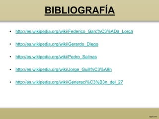 BIBLIOGRAFÍA
• http://es.wikipedia.org/wiki/Federico_Garc%C3%ADa_Lorca

• http://es.wikipedia.org/wiki/Gerardo_Diego

• http://es.wikipedia.org/wiki/Pedro_Salinas

• http://es.wikipedia.org/wiki/Jorge_Guill%C3%A9n

• http://es.wikipedia.org/wiki/Generaci%C3%B3n_del_27
 