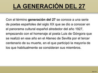 LA GENERACIÓN DEL 27

Con el término generación del 27 se conoce a una serie
de poetas españoles del siglo XX que se dio a conocer en
el panorama cultural español alrededor del año 1927,
empezando con el homenaje al poeta Luis de Góngora que
se realizó en ese año en el Ateneo de Sevilla por el tercer
centenario de su muerte, en el que participó la mayoría de
los que habitualmente se consideran sus miembros.
 