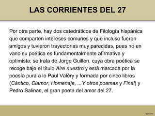 LAS CORRIENTES DEL 27

Por otra parte, hay dos catedráticos de Filología hispánica
que comparten intereses comunes y que incluso fueron
amigos y tuvieron trayectorias muy parecidas, pues no en
vano su poética es fundamentalmente afirmativa y
optimista; se trata de Jorge Guillén, cuya obra poética se
recoge bajo el título Aire nuestro y está marcada por la
poesía pura a lo Paul Valéry y formada por cinco libros
(Cántico, Clamor, Homenaje, ...Y otros poemas y Final) y
Pedro Salinas, el gran poeta del amor del 27.
 