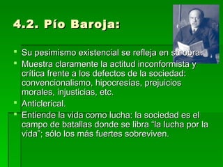 4.2. Pío Baroja:4.2. Pío Baroja:
 Su pesimismo existencial se refleja en su obra.Su pesimismo existencial se refleja en su obra.
 Muestra claramente la actitud inconformista yMuestra claramente la actitud inconformista y
crítica frente a los defectos de la sociedad:crítica frente a los defectos de la sociedad:
convencionalismo, hipocresías, prejuiciosconvencionalismo, hipocresías, prejuicios
morales, injusticias, etc.morales, injusticias, etc.
 Anticlerical.Anticlerical.
 Entiende la vida como lucha: la sociedad es elEntiende la vida como lucha: la sociedad es el
campo de batallas donde se libra “la lucha por lacampo de batallas donde se libra “la lucha por la
vida”; sólo los más fuertes sobreviven.vida”; sólo los más fuertes sobreviven.
 