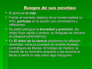 Rasgos de sus novelas:Rasgos de sus novelas:
 El tema esEl tema es la vidala vida..
 Frente al narrador objetivo de la novela realista (s.Frente al narrador objetivo de la novela realista (s.
XIX),XIX), participaparticipa en la acción con comentarios yen la acción con comentarios y
reflexiones.reflexiones.
 Su estilo persigue laSu estilo persigue la brevedad y precisiónbrevedad y precisión. Su. Su
relato fluye rápido y ameno; su lenguaje es cercanorelato fluye rápido y ameno; su lenguaje es cercano
al coloquial (antirretórico).al coloquial (antirretórico).
 EnEn El árbol de la cienciaEl árbol de la ciencia predomina la reflexiónpredomina la reflexión
pesimista: narra la juventud de Andrés Hurtado,pesimista: narra la juventud de Andrés Hurtado,
contrafigura de Baroja. El trabajo de médico, lacontrafigura de Baroja. El trabajo de médico, la
muerte de su hermano pequeño y las lecturas lemuerte de su hermano pequeño y las lecturas le
llevan a sentir la vida como algo mezquino.llevan a sentir la vida como algo mezquino.
 