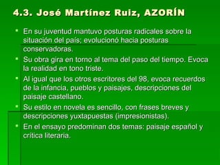 4.3. José Martínez Ruiz, AZORÍN4.3. José Martínez Ruiz, AZORÍN
 En su juventud mantuvo posturas radicales sobre laEn su juventud mantuvo posturas radicales sobre la
situación del país; evolucionó hacia posturassituación del país; evolucionó hacia posturas
conservadoras.conservadoras.
 Su obra gira en torno al tema del paso del tiempo. EvocaSu obra gira en torno al tema del paso del tiempo. Evoca
la realidad en tono triste.la realidad en tono triste.
 Al igual que los otros escritores del 98, evoca recuerdosAl igual que los otros escritores del 98, evoca recuerdos
de la infancia, pueblos y paisajes, descripciones delde la infancia, pueblos y paisajes, descripciones del
paisaje castellano.paisaje castellano.
 Su estilo en novela es sencillo, con frases breves ySu estilo en novela es sencillo, con frases breves y
descripciones yuxtapuestas (impresionistas).descripciones yuxtapuestas (impresionistas).
 En el ensayo predominan dos temas: paisaje español yEn el ensayo predominan dos temas: paisaje español y
crítica literaria.crítica literaria.
 