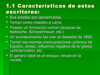 1.1 Características de estos1.1 Características de estos
escritores:escritores:
 Sus edades son aproximadas.Sus edades son aproximadas.
 Toman como maestro a Larra.Toman como maestro a Larra.
 Poseen un formación común (lecturas dePoseen un formación común (lecturas de
Nietzsche, Schopenhauer, etc.)Nietzsche, Schopenhauer, etc.)
 Un acontecimiento los une: el desastre de 1898.Un acontecimiento los une: el desastre de 1898.
 Tienen las mismas preocupaciones: pobreza deTienen las mismas preocupaciones: pobreza de
España, atraso, influencia negativa de la IglesiaEspaña, atraso, influencia negativa de la Iglesia
(anticlericales), etc.(anticlericales), etc.
 El género ideal es el ensayo; renuevan laEl género ideal es el ensayo; renuevan la
novela.novela.
 