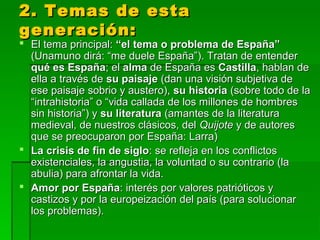 2. Temas de esta2. Temas de esta
generación:generación:
 El tema principal:El tema principal: “el tema o problema de España”“el tema o problema de España”
(Unamuno dirá: “me duele España”). Tratan de entender(Unamuno dirá: “me duele España”). Tratan de entender
qué es Españaqué es España; el; el almaalma de España esde España es CastillaCastilla, hablan de, hablan de
ella a través deella a través de su paisajesu paisaje (dan una visión subjetiva de(dan una visión subjetiva de
ese paisaje sobrio y austero),ese paisaje sobrio y austero), su historiasu historia (sobre todo de la(sobre todo de la
“intrahistoria” o “vida callada de los millones de hombres“intrahistoria” o “vida callada de los millones de hombres
sin historia”) ysin historia”) y su literaturasu literatura (amantes de la literatura(amantes de la literatura
medieval, de nuestros clásicos, delmedieval, de nuestros clásicos, del QuijoteQuijote y de autoresy de autores
que se preocuparon por España: Larra)que se preocuparon por España: Larra)
 La crisis de fin de sigloLa crisis de fin de siglo: se refleja en los conflictos: se refleja en los conflictos
existenciales, la angustia, la voluntad o su contrario (laexistenciales, la angustia, la voluntad o su contrario (la
abulia) para afrontar la vida.abulia) para afrontar la vida.
 Amor por EspañaAmor por España: interés por valores patrióticos y: interés por valores patrióticos y
castizos y por la europeización del país (para solucionarcastizos y por la europeización del país (para solucionar
los problemas).los problemas).
 