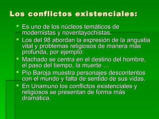 Los conflictos existenciales:Los conflictos existenciales:
 Es uno de los núcleos temáticos deEs uno de los núcleos temáticos de
modernistas y noventayochistas.modernistas y noventayochistas.
 Los del 98 abordan la expresión de la angustiaLos del 98 abordan la expresión de la angustia
vital y problemas religiosos de manera másvital y problemas religiosos de manera más
profunda, por ejemplo:profunda, por ejemplo:
 Machado se centra en el destino del hombre,Machado se centra en el destino del hombre,
el paso del tiempo, la muerte …el paso del tiempo, la muerte …
 Pío Baroja muestra personajes descontentosPío Baroja muestra personajes descontentos
con el mundo y falta de sentido de sus vidas.con el mundo y falta de sentido de sus vidas.
 En Unamuno los conflictos existenciales yEn Unamuno los conflictos existenciales y
religiosos se presentan de forma másreligiosos se presentan de forma más
dramática.dramática.
 