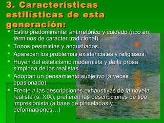 3. Características3. Características
estilísticas de estaestilísticas de esta
generación:generación:
 Estilo predominante: antirretórico y cuidado (rico enEstilo predominante: antirretórico y cuidado (rico en
términos de carácter tradicional).términos de carácter tradicional).
 Tonos pesimistas y angustiados.Tonos pesimistas y angustiados.
 Aparecen los problemas existenciales y religiosos.Aparecen los problemas existenciales y religiosos.
 Huyen del esteticismo modernista y de la prosaHuyen del esteticismo modernista y de la prosa
simplona de los realistas.simplona de los realistas.
 Adoptan un pensamiento subjetivo (a vecesAdoptan un pensamiento subjetivo (a veces
apasionado).apasionado).
 Frente a las descripciones exhaustivas de la novelaFrente a las descripciones exhaustivas de la novela
realista (s. XIX), prefieren las descripciones de tiporealista (s. XIX), prefieren las descripciones de tipo
impresionista (a base de pinceladas yimpresionista (a base de pinceladas y
deformaciones…)deformaciones…)
 