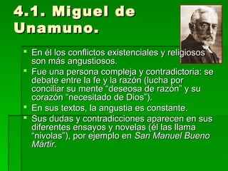 4.1. Miguel de4.1. Miguel de
Unamuno.Unamuno.
 En él los conflictos existenciales y religiososEn él los conflictos existenciales y religiosos
son más angustiosos.son más angustiosos.
 Fue una persona compleja y contradictoria: seFue una persona compleja y contradictoria: se
debate entre la fe y la razón (lucha pordebate entre la fe y la razón (lucha por
conciliar su mente “deseosa de razón” y suconciliar su mente “deseosa de razón” y su
corazón “necesitado de Dios”).corazón “necesitado de Dios”).
 En sus textos, la angustia es constante.En sus textos, la angustia es constante.
 Sus dudas y contradicciones aparecen en susSus dudas y contradicciones aparecen en sus
diferentes ensayos y novelas (él las llamadiferentes ensayos y novelas (él las llama
“nivolas”), por ejemplo en“nivolas”), por ejemplo en San Manuel BuenoSan Manuel Bueno
MártirMártir..
 