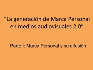 “La	
  generación	
  de	
  Marca	
  Personal	
  
en	
  medios	
  audiovisuales	
  2.0”	
  
Parte I: Marca Personal y su difusión
 