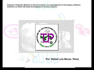 Programa :Posgrado, Maestría en docencia superior con especialización en tecnología y didáctica 
Educativa con titulo intermedio de postgrado en docencia superior 
Por: Rafael Luis Moran. Pérez 
 