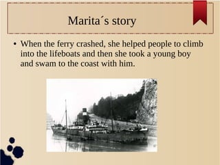 Marita´s story
● When the ferry crashed, she helped people to climb
into the lifeboats and then she took a young boy
and swam to the coast with him.
 