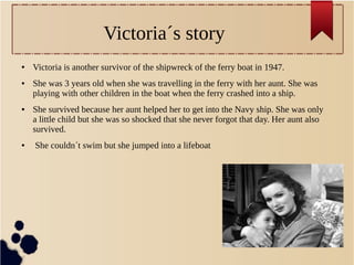 Victoria´s story
● Victoria is another survivor of the shipwreck of the ferry boat in 1947.
● She was 3 years old when she was travelling in the ferry with her aunt. She was
playing with other children in the boat when the ferry crashed into a ship.
● She survived because her aunt helped her to get into the Navy ship. She was only
a little child but she was so shocked that she never forgot that day. Her aunt also
survived.
● She couldn´t swim but she jumped into a lifeboat
 
