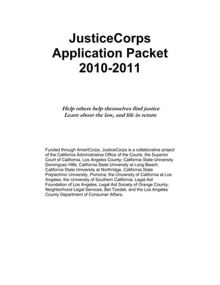 Print Form




     JusticeCorps
   Application Packet
      2010-2011

        Help others help themselves find justice
        Learn about the law, and life in return




Funded through AmeriCorps, JusticeCorps is a collaborative project
of the California Administrative Office of the Courts; the Superior
Court of California, Los Angeles County; California State University
Dominguez Hills; California State University at Long Beach;
California State University at Northridge, California State
Polytechnic University, Pomona; the University of California at Los
Angeles; the University of Southern California; Legal Aid
Foundation of Los Angeles; Legal Aid Society of Orange County;
Neighborhood Legal Services; Bet Tzedek, and the Los Angeles
County Department of Consumer Affairs.
 
