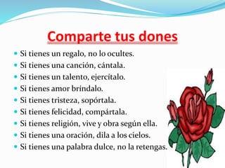 Comparte tus dones
Si tienes un regalo, no lo ocultes.
Si tienes una canción, cántala.
Si tienes un talento, ejercítalo.
Si tienes amor bríndalo.
Si tienes tristeza, sopórtala.
Si tienes felicidad, compártala.
Si tienes religión, vive y obra según ella.
Si tienes una oración, dila a los cielos.
Si tienes una palabra dulce, no la retengas.