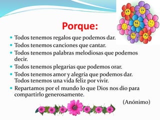 Porque:
Todos tenemos regalos que podemos dar.
Todos tenemos canciones que cantar.
Todos tenemos palabras melodiosas que podemos
decir.
Todos tenemos plegarias que podemos orar.
Todos tenemos amor y alegría que podemos dar.
Todos tenemos una vida feliz por vivir.
Repartamos por el mundo lo que Dios nos dio para
compartirlo generosamente.
(Anónimo)
